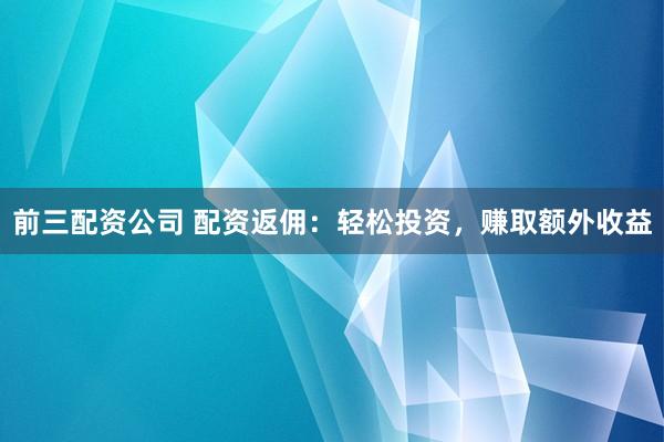 前三配资公司 配资返佣：轻松投资，赚取额外收益