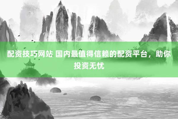 配资技巧网站 国内最值得信赖的配资平台,助你投资无忧