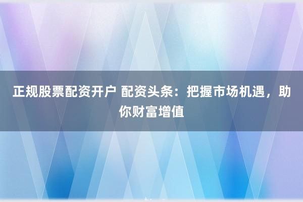 正规股票配资开户 配资头条：把握市场机遇，助你财富增值