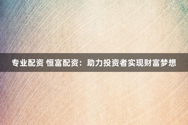 专业配资 恒富配资:助力投资者实现财富梦想