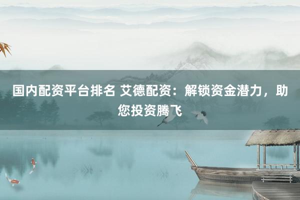 国内配资平台排名 艾德配资：解锁资金潜力，助您投资腾飞
