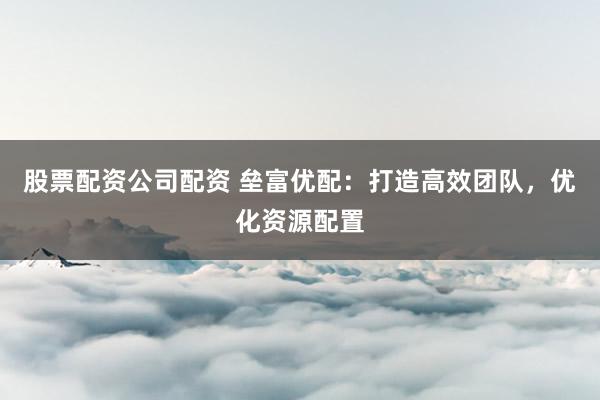 股票配资公司配资 垒富优配：打造高效团队，优化资源配置
