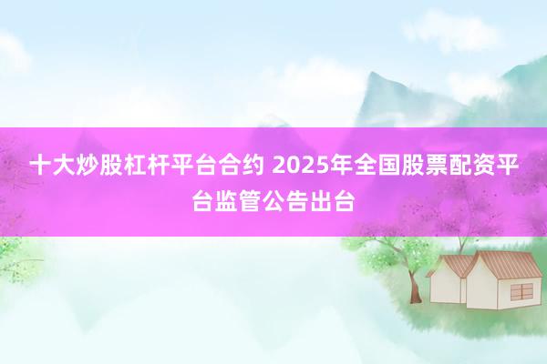 十大炒股杠杆平台合约 2025年全国股票配资平台监管公告出台