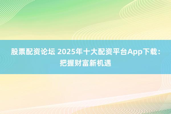 股票配资论坛 2025年十大配资平台App下载：把握财富新机遇