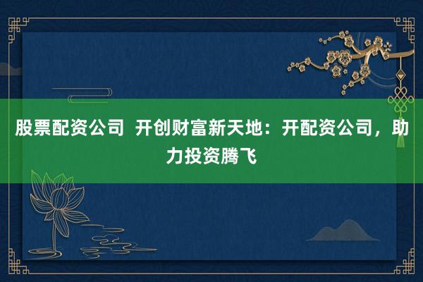 股票配资公司 开创财富新天地:开配资公司,助力投资腾飞
