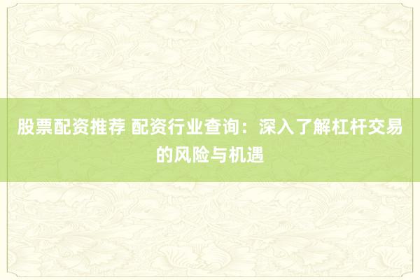 股票配资推荐 配资行业查询：深入了解杠杆交易的风险与机遇