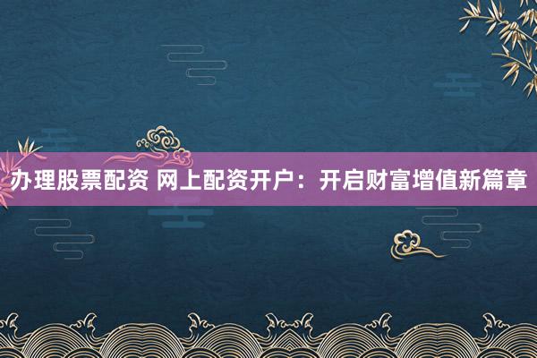 办理股票配资 网上配资开户：开启财富增值新篇章