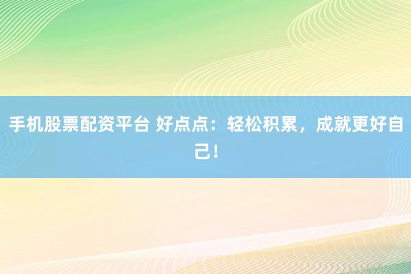 手机股票配资平台 好点点：轻松积累，成就更好自己！