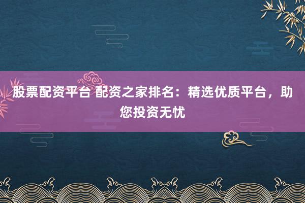 股票配资平台 配资之家排名：精选优质平台，助您投资无忧