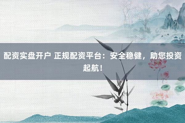 配资实盘开户 正规配资平台：安全稳健，助您投资起航！