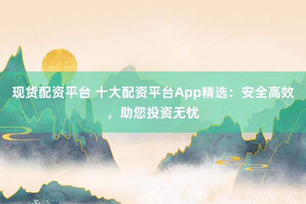 现货配资平台 十大配资平台App精选：安全高效，助您投资无忧
