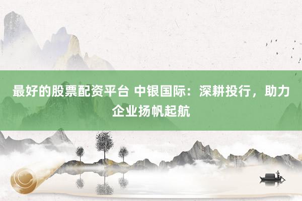 最好的股票配资平台 中银国际:深耕投行,助力企业扬帆起航