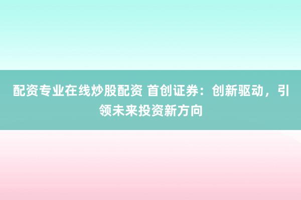 配资专业在线炒股配资 首创证券:创新驱动,引领未来投资新方向