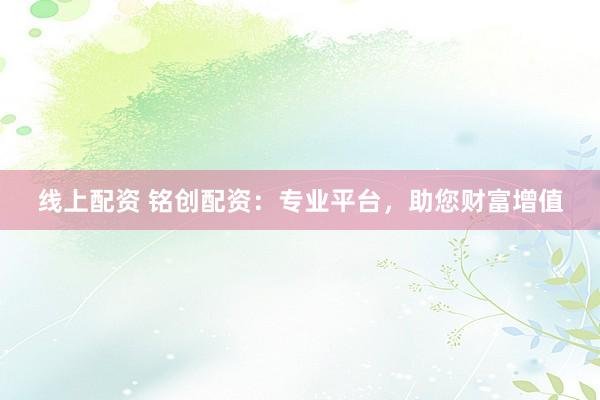 线上配资 铭创配资：专业平台，助您财富增值