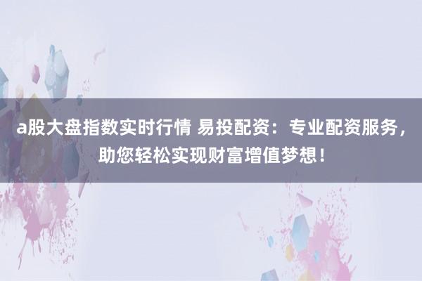 a股大盘指数实时行情 易投配资:专业配资服务,助您轻松实现财富增值梦想!