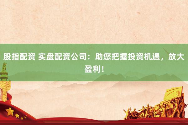 股指配资 实盘配资公司：助您把握投资机遇，放大盈利！