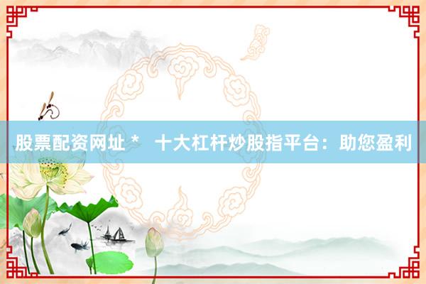 股票配资网址 * 十大杠杆炒股指平台:助您盈利