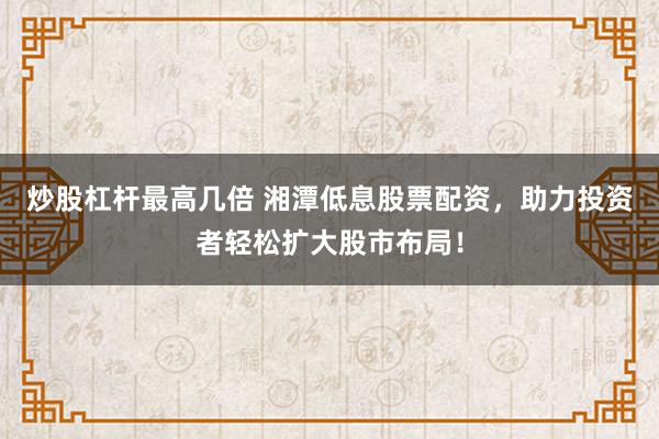 炒股杠杆最高几倍 湘潭低息股票配资,助力投资者轻松扩大股市布局!