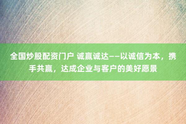 全国炒股配资门户 诚赢诚达——以诚信为本，携手共赢，达成企业与客户的美好愿景