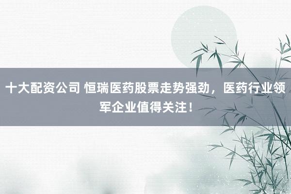 十大配资公司 恒瑞医药股票走势强劲，医药行业领军企业值得关注！