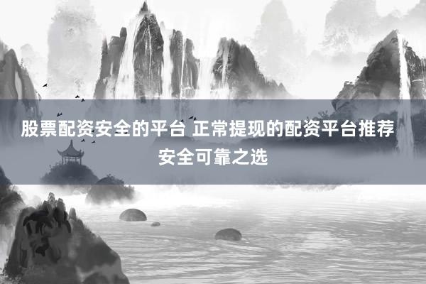 股票配资安全的平台 正常提现的配资平台推荐  安全可靠之选