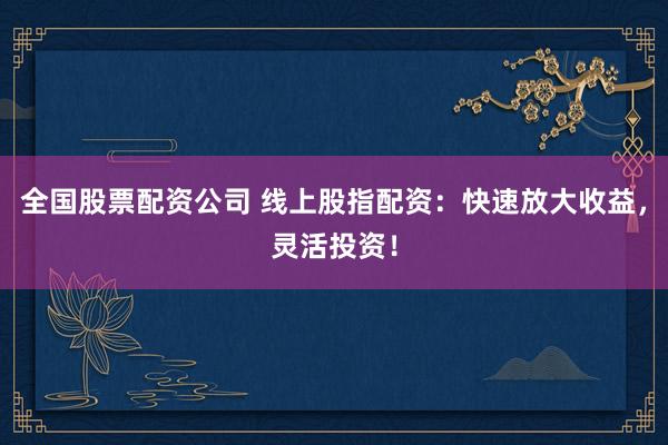 全国股票配资公司 线上股指配资：快速放大收益，灵活投资！