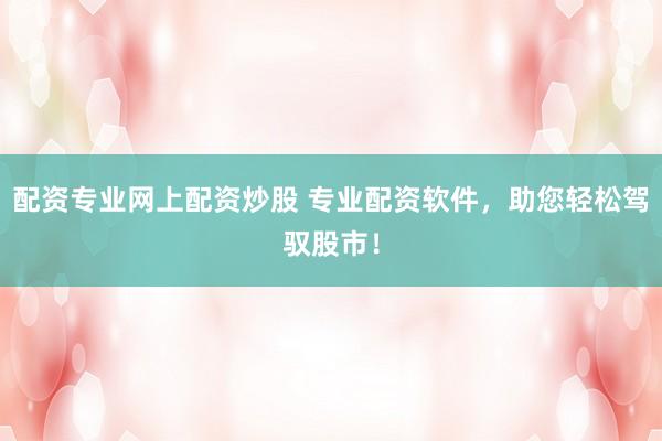 配资专业网上配资炒股 专业配资软件，助您轻松驾驭股市！