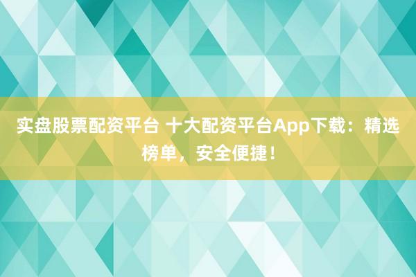 实盘股票配资平台 十大配资平台App下载：精选榜单，安全便捷！