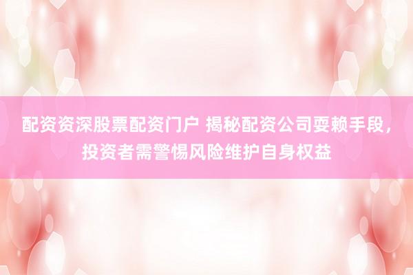 配资资深股票配资门户 揭秘配资公司耍赖手段，投资者需警惕风险维护自身权益