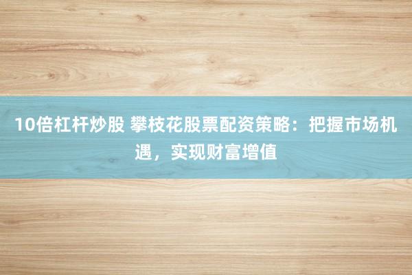 10倍杠杆炒股 攀枝花股票配资策略：把握市场机遇，实现财富增值