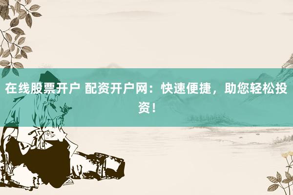 在线股票开户 配资开户网：快速便捷，助您轻松投资！