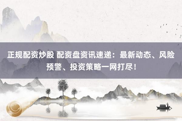 正规配资炒股 配资盘资讯速递：最新动态、风险预警、投资策略一网打尽！