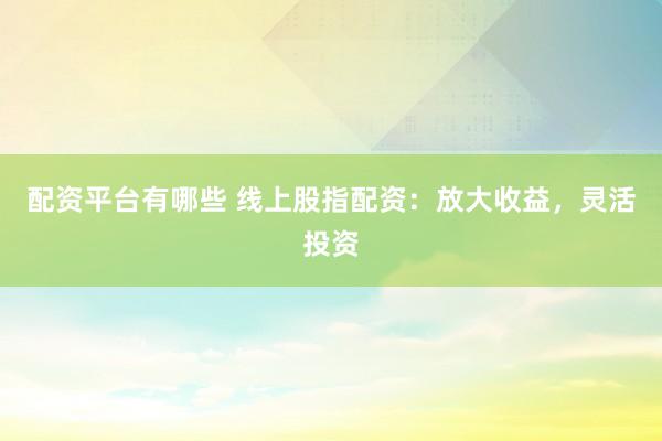 配资平台有哪些 线上股指配资：放大收益，灵活投资