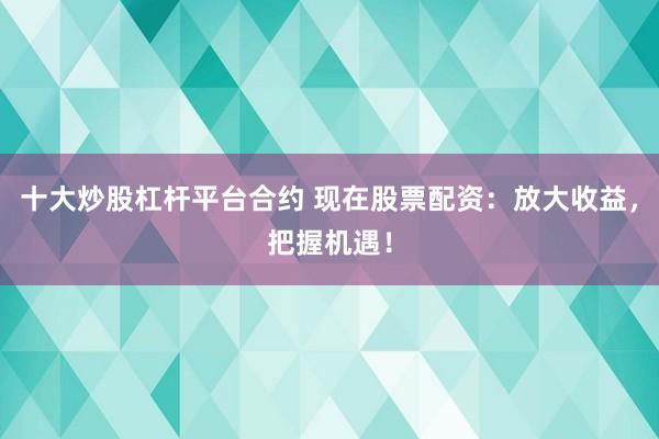 十大炒股杠杆平台合约 现在股票配资：放大收益，把握机遇！
