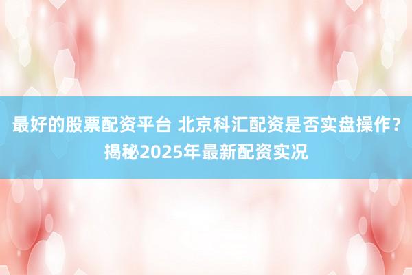 最好的股票配资平台 北京科汇配资是否实盘操作？揭秘2025年最新配资实况