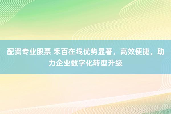 配资专业股票 禾百在线优势显著，高效便捷，助力企业数字化转型升级
