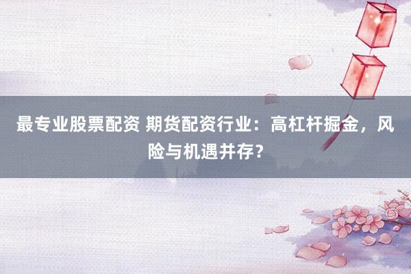 最专业股票配资 期货配资行业：高杠杆掘金，风险与机遇并存？