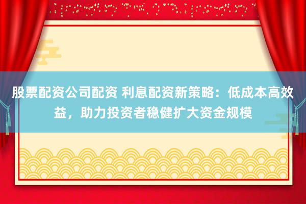 股票配资公司配资 利息配资新策略：低成本高效益，助力投资者稳健扩大资金规模