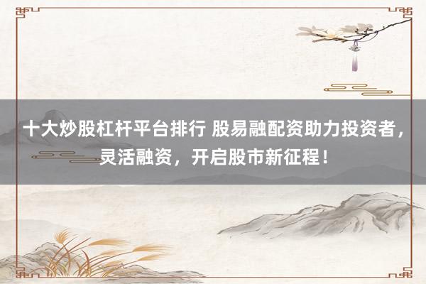 十大炒股杠杆平台排行 股易融配资助力投资者，灵活融资，开启股市新征程！