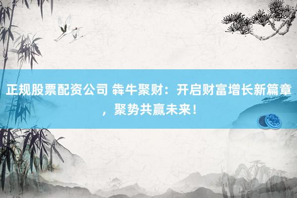 正规股票配资公司 犇牛聚财：开启财富增长新篇章，聚势共赢未来！