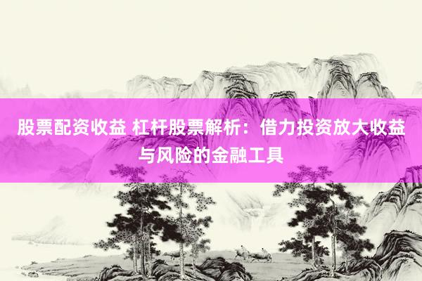 股票配资收益 杠杆股票解析：借力投资放大收益与风险的金融工具