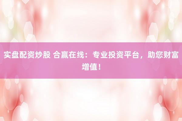 实盘配资炒股 合赢在线：专业投资平台，助您财富增值！