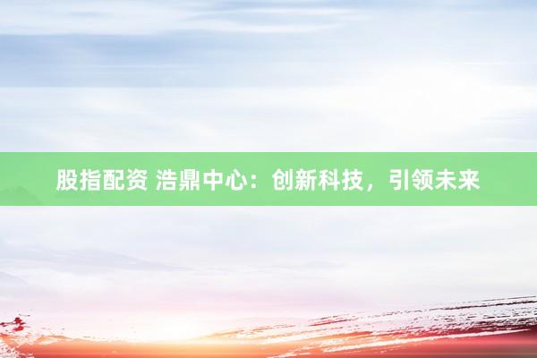 股指配资 浩鼎中心：创新科技，引领未来
