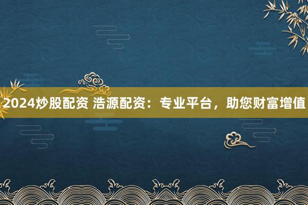 2024炒股配资 浩源配资：专业平台，助您财富增值
