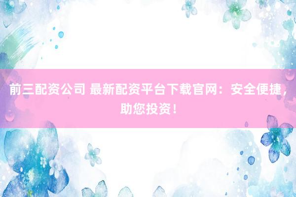 前三配资公司 最新配资平台下载官网：安全便捷，助您投资！