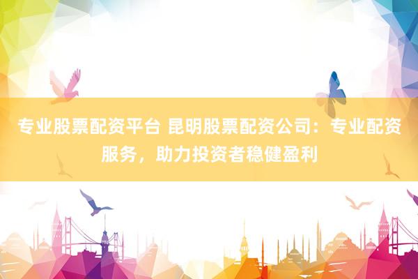 专业股票配资平台 昆明股票配资公司：专业配资服务，助力投资者稳健盈利