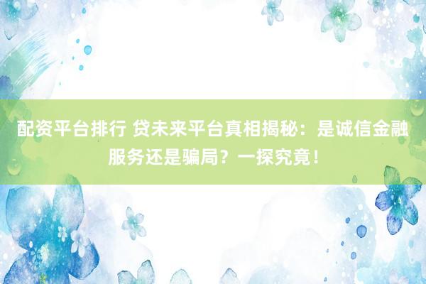 配资平台排行 贷未来平台真相揭秘：是诚信金融服务还是骗局？一探究竟！