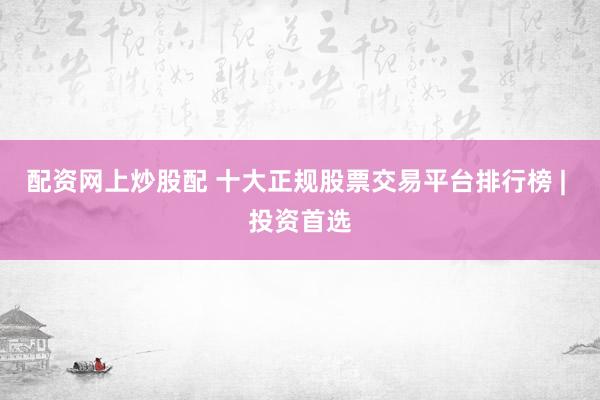 配资网上炒股配 十大正规股票交易平台排行榜 | 投资首选