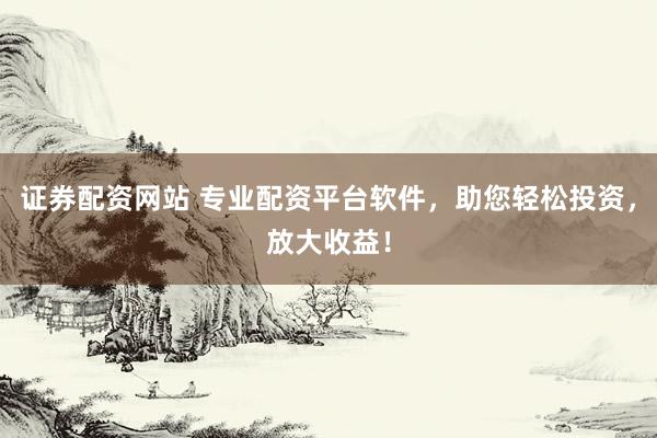 证券配资网站 专业配资平台软件，助您轻松投资，放大收益！