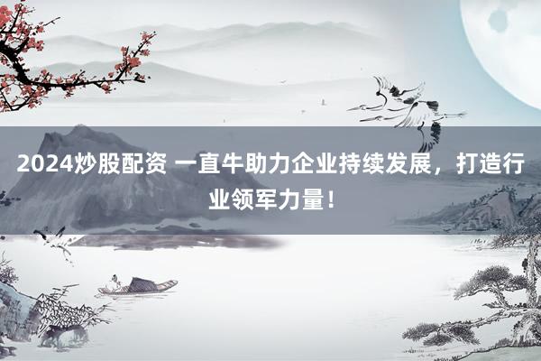 2024炒股配资 一直牛助力企业持续发展，打造行业领军力量！